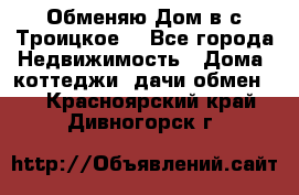 Обменяю Дом в с.Троицкое  - Все города Недвижимость » Дома, коттеджи, дачи обмен   . Красноярский край,Дивногорск г.